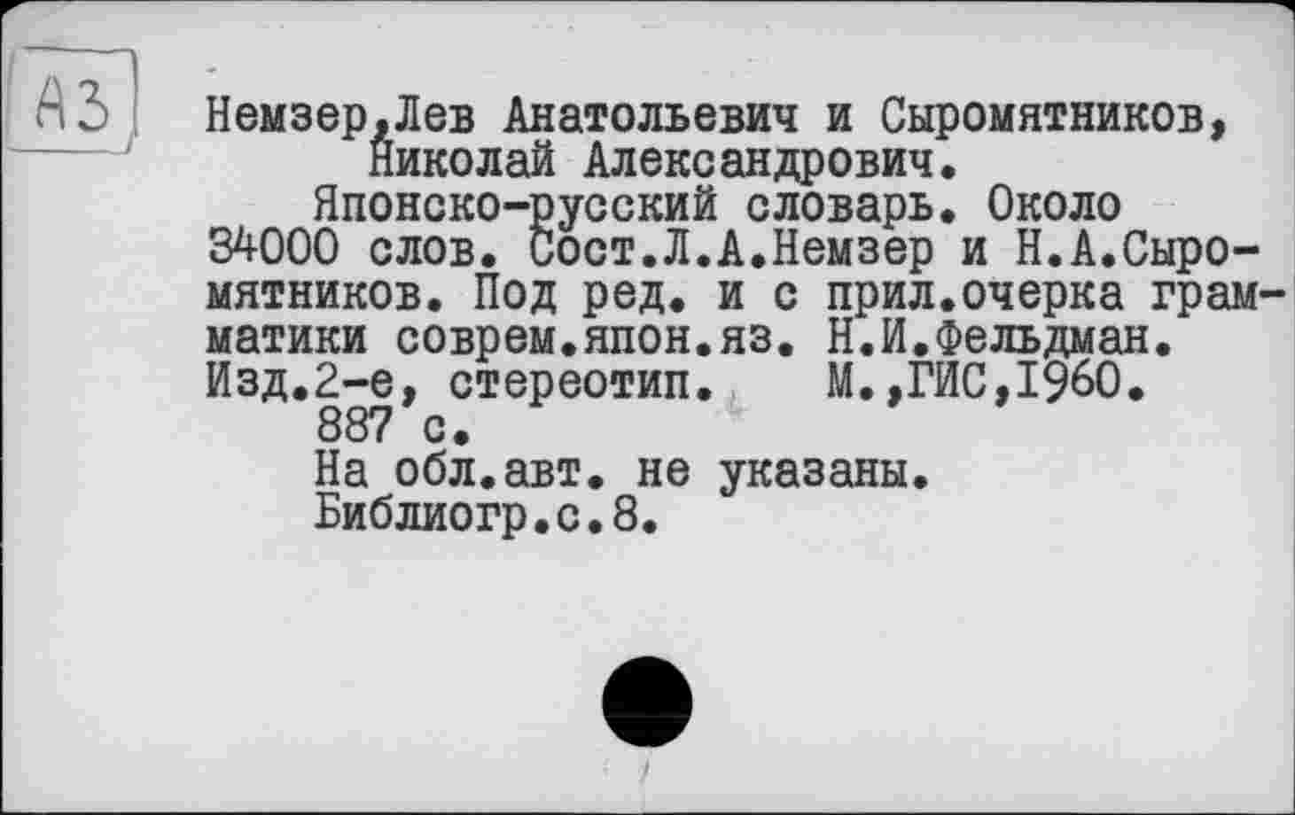 ﻿äs]
Немзер.Лев Анатольевич и Сыромятников, Николай Александрович.
Японско-русский словарь. Около 34000 слов. Сост.Л.А.Немзер и Н.А.Сыромятников. Под ред. и с прил.очерка грамматики соврем.япон.яз. Н.И.Фельдман. Изд.2-е, стереотип. М.,ГИС,I960.
887 с.
На обл.авт. не указаны.
Библиогр.с.8.
)